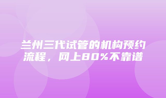 兰州三代试管的机构预约流程，网上80%不靠谱