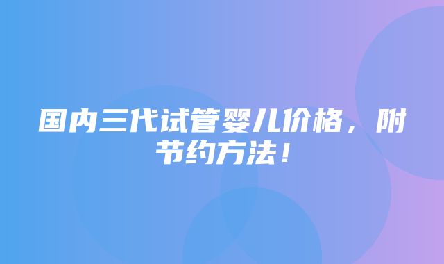 国内三代试管婴儿价格，附节约方法！