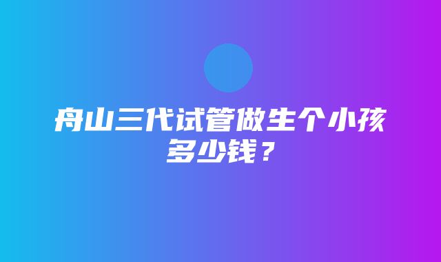 舟山三代试管做生个小孩多少钱？