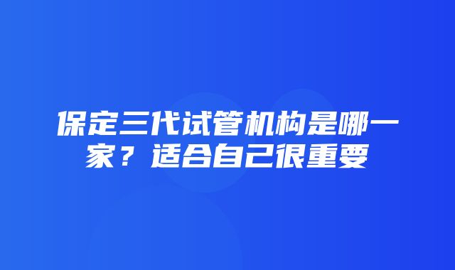 保定三代试管机构是哪一家？适合自己很重要