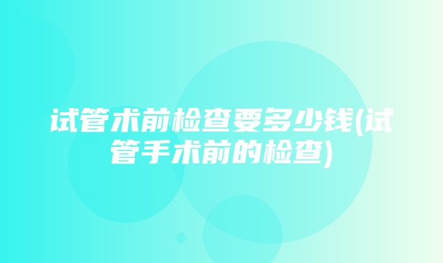 试管术前检查要多少钱(试管手术前的检查)