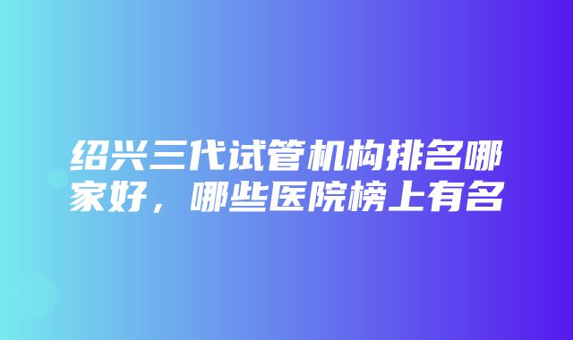 绍兴三代试管机构排名哪家好，哪些医院榜上有名