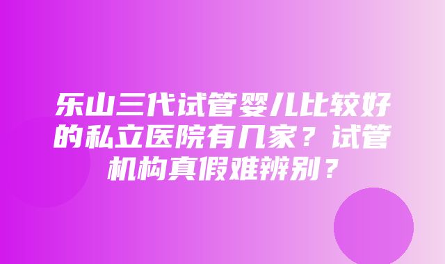 乐山三代试管婴儿比较好的私立医院有几家？试管机构真假难辨别？