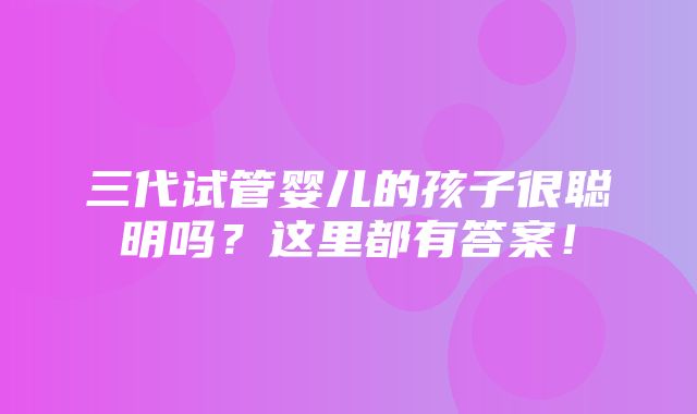 三代试管婴儿的孩子很聪明吗？这里都有答案！