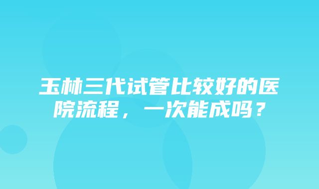 玉林三代试管比较好的医院流程，一次能成吗？