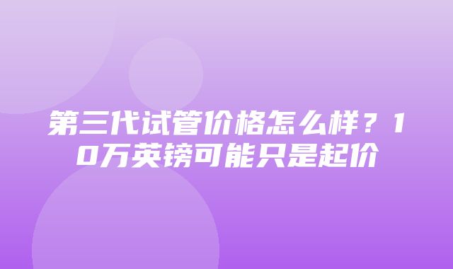 第三代试管价格怎么样？10万英镑可能只是起价