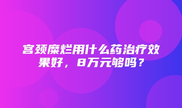 宫颈糜烂用什么药治疗效果好，8万元够吗？