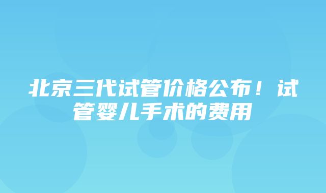 北京三代试管价格公布！试管婴儿手术的费用