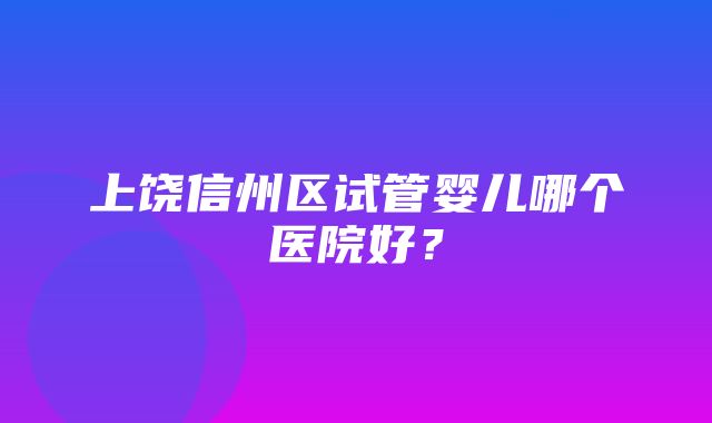 上饶信州区试管婴儿哪个医院好？