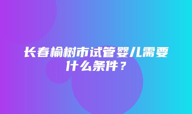 长春榆树市试管婴儿需要什么条件？