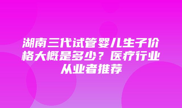 湖南三代试管婴儿生子价格大概是多少？医疗行业从业者推荐