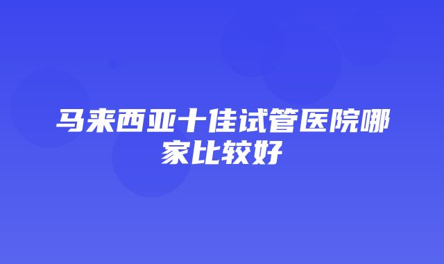 马来西亚十佳试管医院哪家比较好