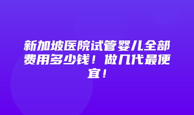 新加坡医院试管婴儿全部费用多少钱！做几代最便宜！