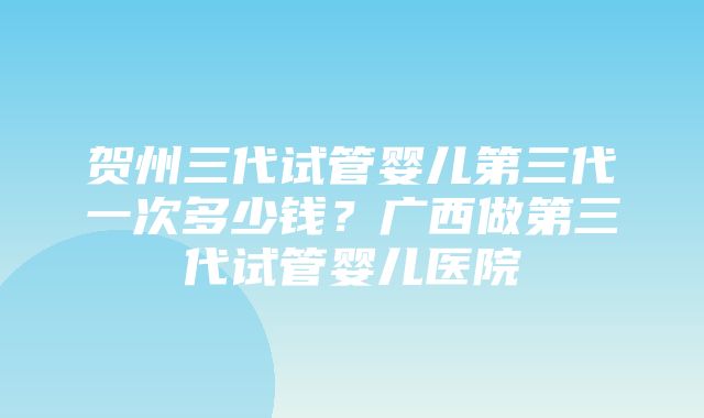 贺州三代试管婴儿第三代一次多少钱？广西做第三代试管婴儿医院