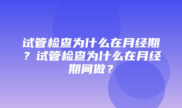 试管检查为什么在月经期？试管检查为什么在月经期间做？