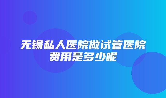 无锡私人医院做试管医院费用是多少呢