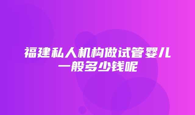 福建私人机构做试管婴儿一般多少钱呢