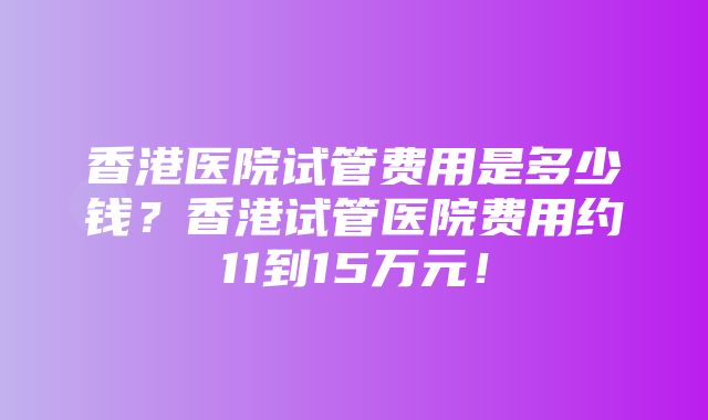 香港医院试管费用是多少钱？香港试管医院费用约11到15万元！