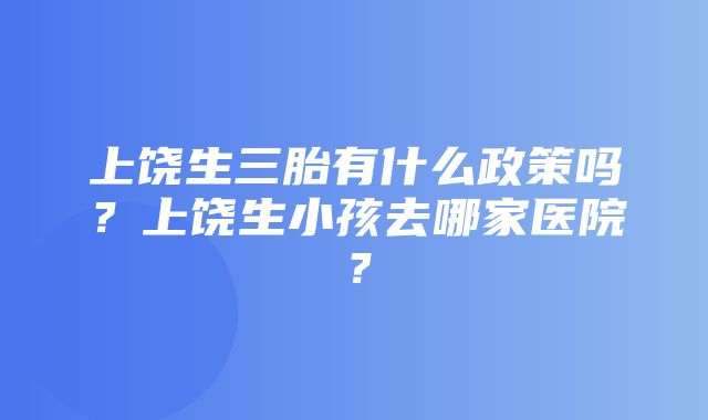 上饶生三胎有什么政策吗？上饶生小孩去哪家医院？