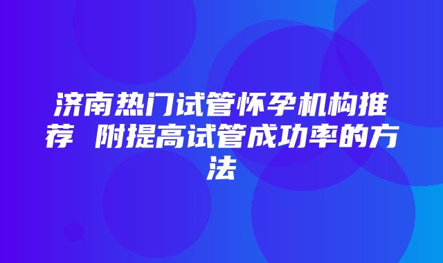 济南热门试管怀孕机构推荐 附提高试管成功率的方法