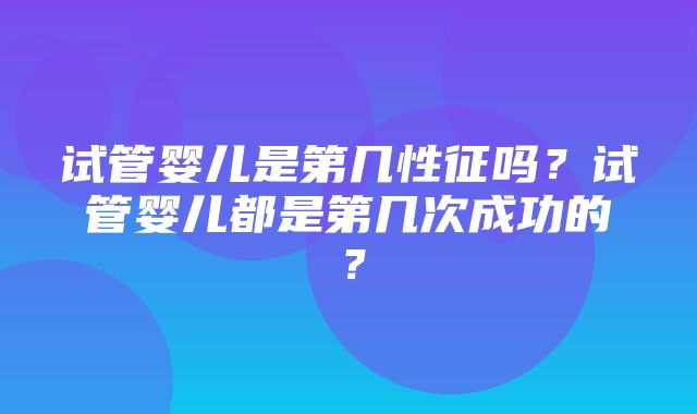 试管婴儿是第几性征吗？试管婴儿都是第几次成功的？