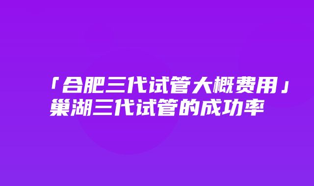 「合肥三代试管大概费用」巢湖三代试管的成功率