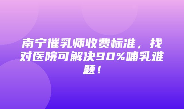 南宁催乳师收费标准，找对医院可解决90%哺乳难题！