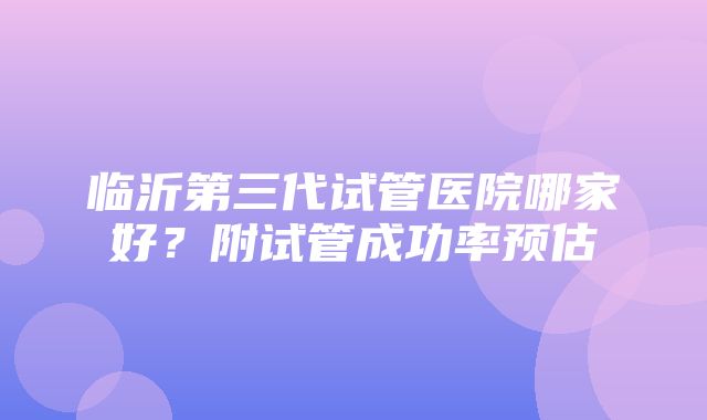 临沂第三代试管医院哪家好？附试管成功率预估