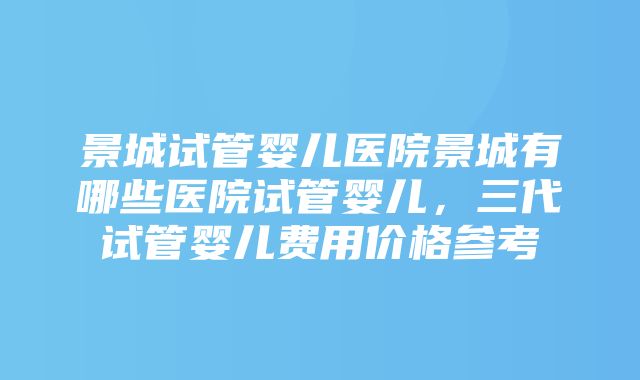 景城试管婴儿医院景城有哪些医院试管婴儿，三代试管婴儿费用价格参考