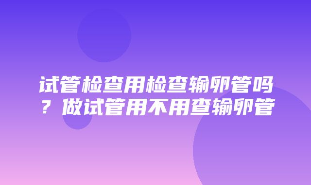 试管检查用检查输卵管吗？做试管用不用查输卵管