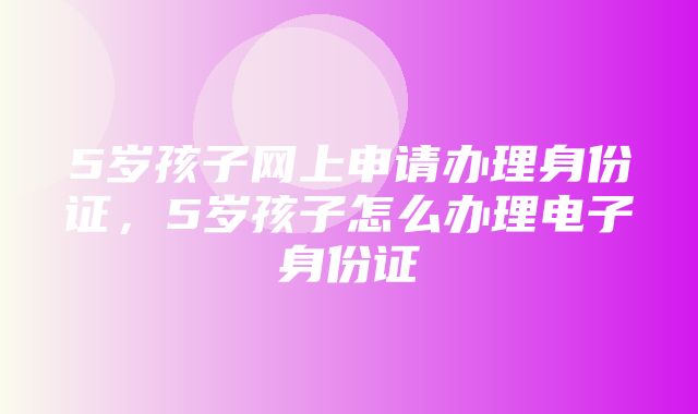 5岁孩子网上申请办理身份证，5岁孩子怎么办理电子身份证