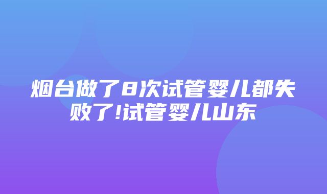 烟台做了8次试管婴儿都失败了!试管婴儿山东