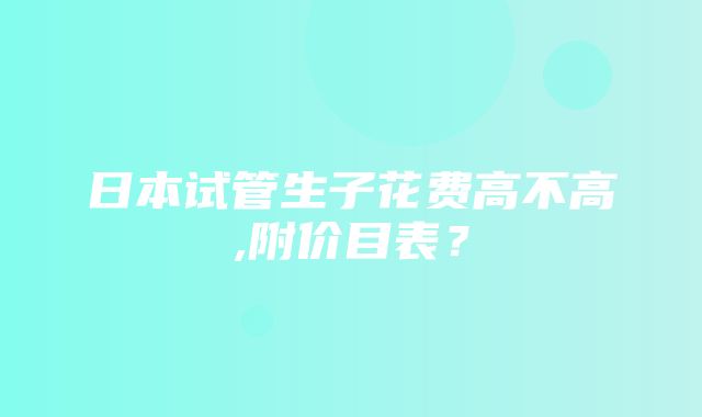 日本试管生子花费高不高,附价目表？