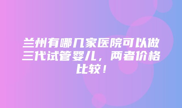 兰州有哪几家医院可以做三代试管婴儿，两者价格比较！