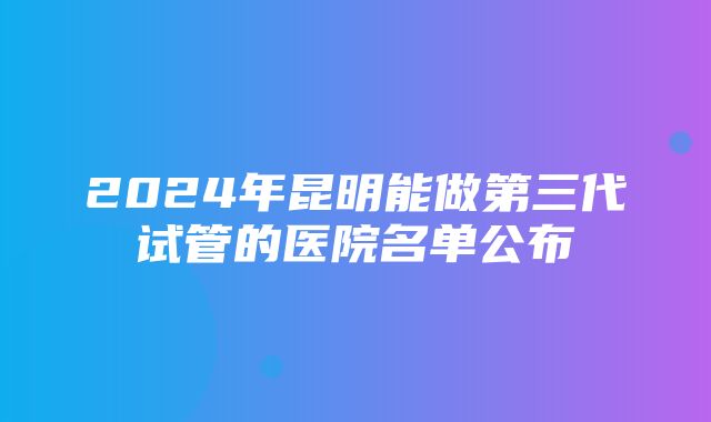 2024年昆明能做第三代试管的医院名单公布