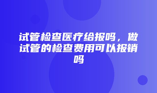 试管检查医疗给报吗，做试管的检查费用可以报销吗