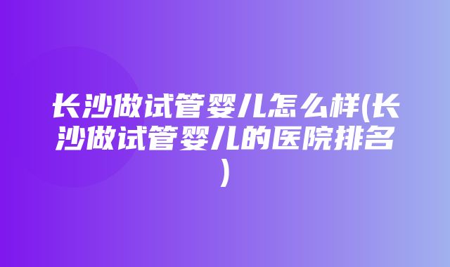 长沙做试管婴儿怎么样(长沙做试管婴儿的医院排名)