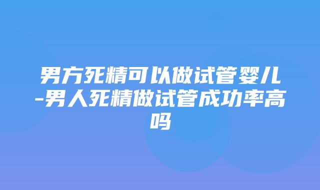 男方死精可以做试管婴儿-男人死精做试管成功率高吗