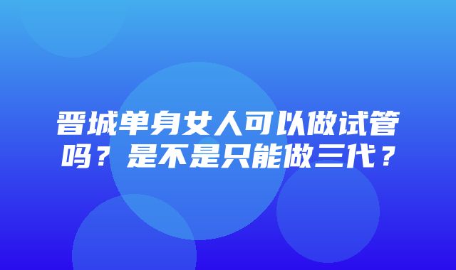 晋城单身女人可以做试管吗？是不是只能做三代？