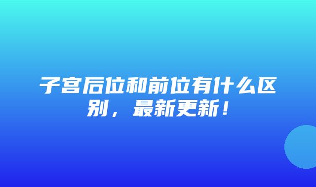 子宫后位和前位有什么区别，最新更新！