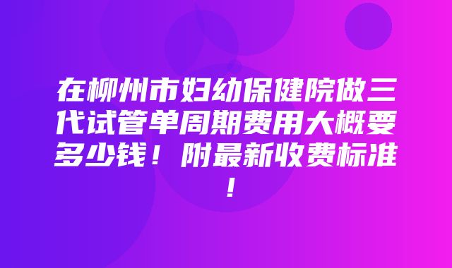 在柳州市妇幼保健院做三代试管单周期费用大概要多少钱！附最新收费标准！