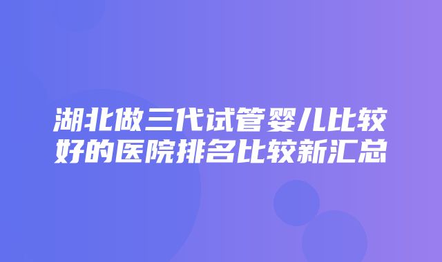 湖北做三代试管婴儿比较好的医院排名比较新汇总