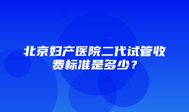 北京妇产医院二代试管收费标准是多少？