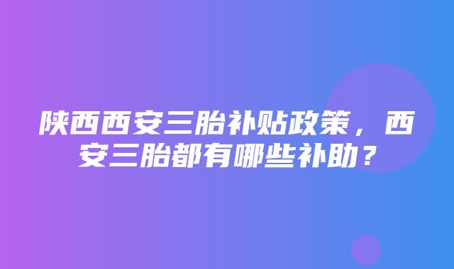 陕西西安三胎补贴政策，西安三胎都有哪些补助？