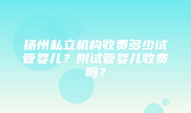 扬州私立机构收费多少试管婴儿？附试管婴儿收费吗？