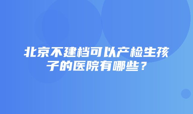 北京不建档可以产检生孩子的医院有哪些？