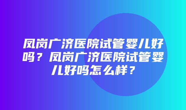 凤岗广济医院试管婴儿好吗？凤岗广济医院试管婴儿好吗怎么样？