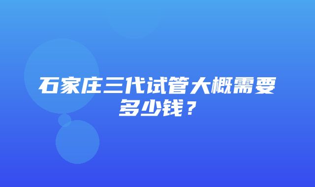 石家庄三代试管大概需要多少钱？