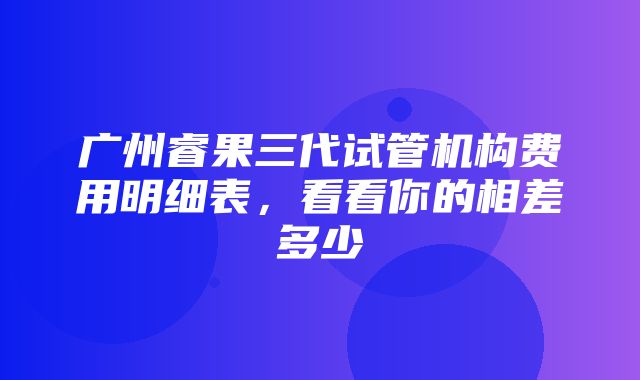 广州睿果三代试管机构费用明细表，看看你的相差多少