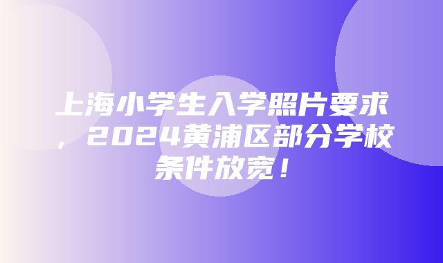 上海小学生入学照片要求，2024黄浦区部分学校条件放宽！